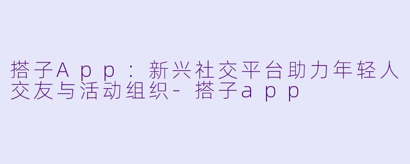 搭子App：新兴社交平台助力年轻人交友与活动组织-搭子app