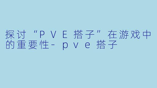 探讨“PVE搭子”在游戏中的重要性-pve搭子