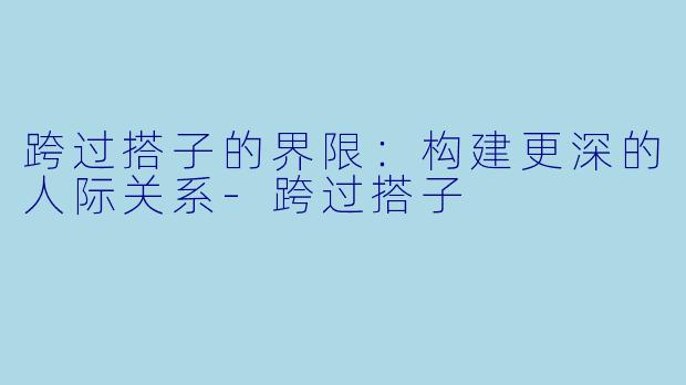 跨过搭子的界限：构建更深的人际关系-跨过搭子