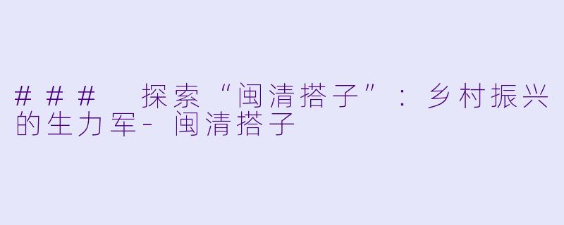 ### 探索“闽清搭子”：乡村振兴的生力军-闽清搭子