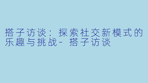 搭子访谈:探索社交新模式的乐趣与挑战