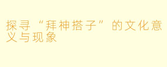 探寻“拜神搭子”的文化意义与现象