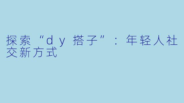 探索“dy搭子”:年轻人社交新方式