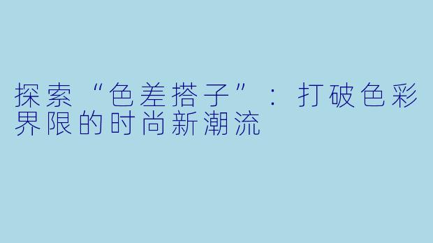 探索“色差搭子”:打破色彩界限的时尚新潮流