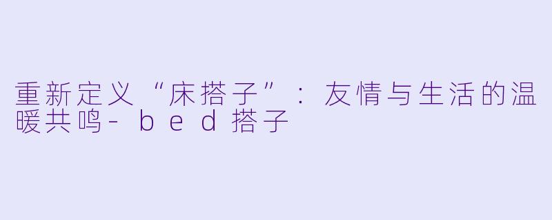 重新定义“床搭子”：友情与生活的温暖共鸣-bed搭子