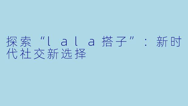 探索“lala搭子”：新时代社交新选择