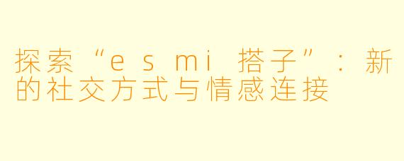 探索“esmi搭子”：新的社交方式与情感连接