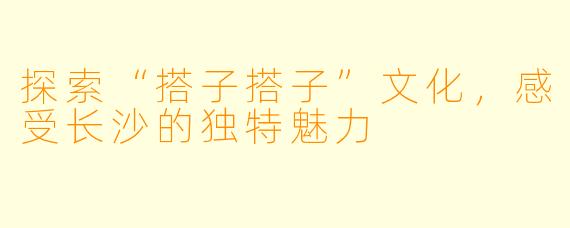 探索“搭子搭子”文化，感受长沙的独特魅力