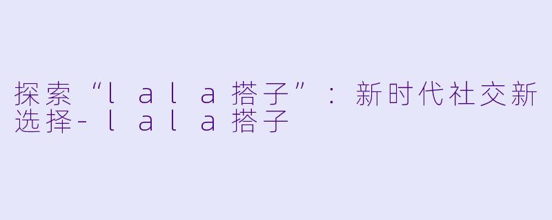 探索“lala搭子”：新时代社交新选择-lala搭子
