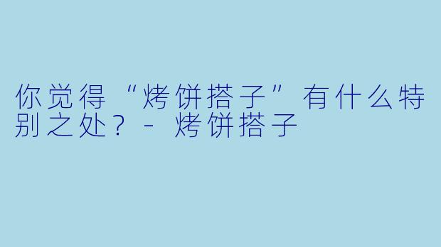 你觉得“烤饼搭子”有什么特别之处？