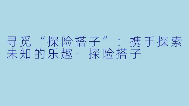 寻觅“探险搭子”：携手探索未知的乐趣-探险搭子