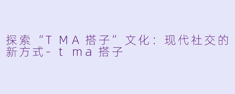 探索“TMA搭子”文化：现代社交的新方式-tma搭子