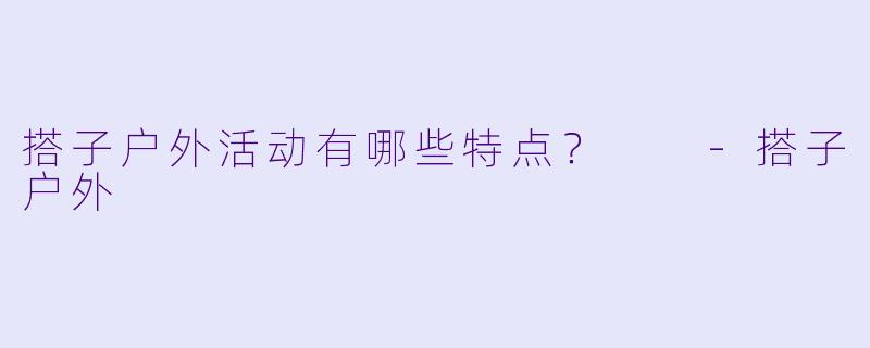 搭子户外活动有哪些特点？  -搭子户外