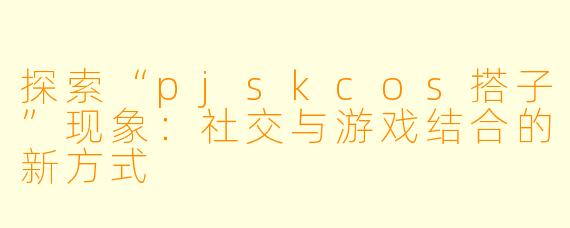 探索“pjskcos搭子”现象：社交与游戏结合的新方式