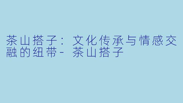 茶山搭子:文化传承与情感交融的纽带