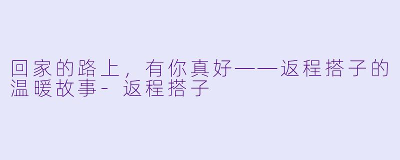 回家的路上，有你真好——返程搭子的温暖故事-返程搭子