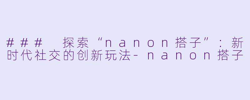 ### 探索“nanon搭子”：新时代社交的创新玩法-nanon搭子