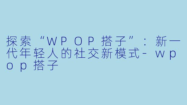 探索“WPOP搭子”：新一代年轻人的社交新模式