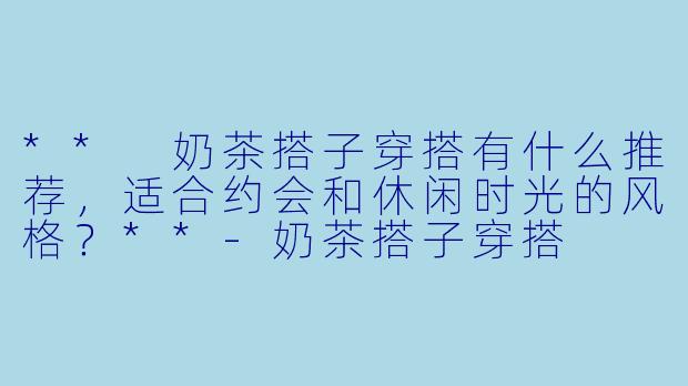 ** 奶茶搭子穿搭有什么推荐,适合约会和休闲时光的风格?**