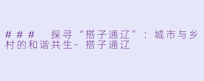 ### 探寻“搭子通辽”：城市与乡村的和谐共生-搭子通辽