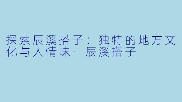 探索辰溪搭子：独特的地方文化与人情味-辰溪搭子