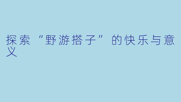 探索“野游搭子”的快乐与意义