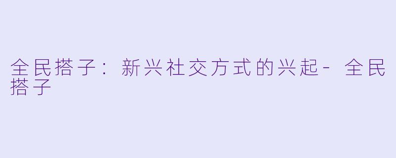 全民搭子：新兴社交方式的兴起