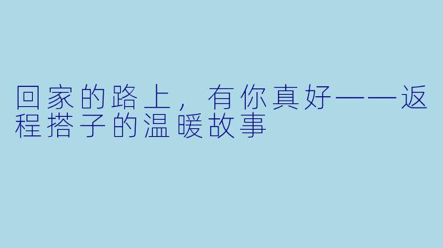 回家的路上，有你真好——返程搭子的温暖故事