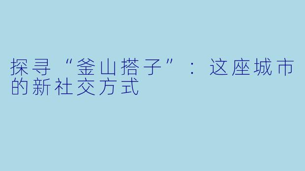 探寻“釜山搭子”：这座城市的新社交方式