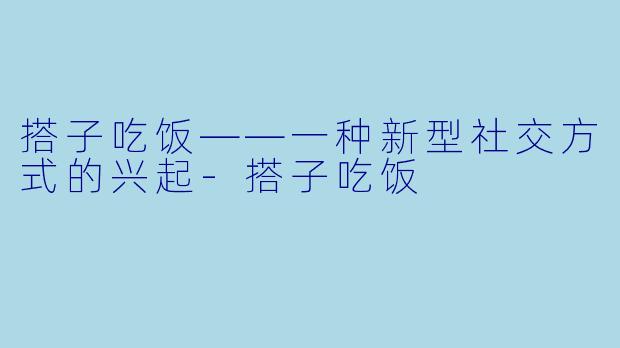 搭子吃饭——一种新型社交方式的兴起-搭子吃饭
