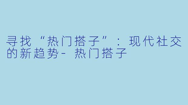 寻找“热门搭子”：现代社交的新趋势