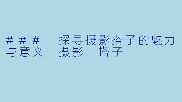 ### 探寻摄影搭子的魅力与意义