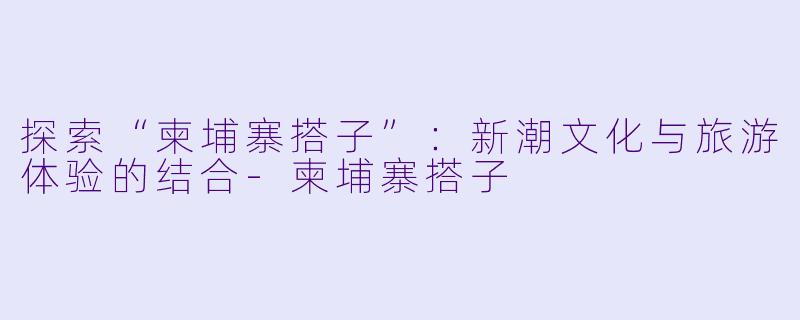 探索“柬埔寨搭子”：新潮文化与旅游体验的结合-柬埔寨搭子