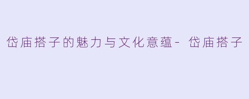 岱庙搭子的魅力与文化意蕴-岱庙搭子