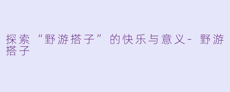 探索“野游搭子”的快乐与意义-野游搭子