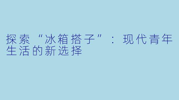 探索“冰箱搭子”:现代青年生活的新选择