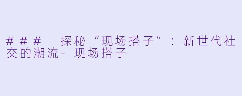 ### 探秘“现场搭子”：新世代社交的潮流-现场搭子