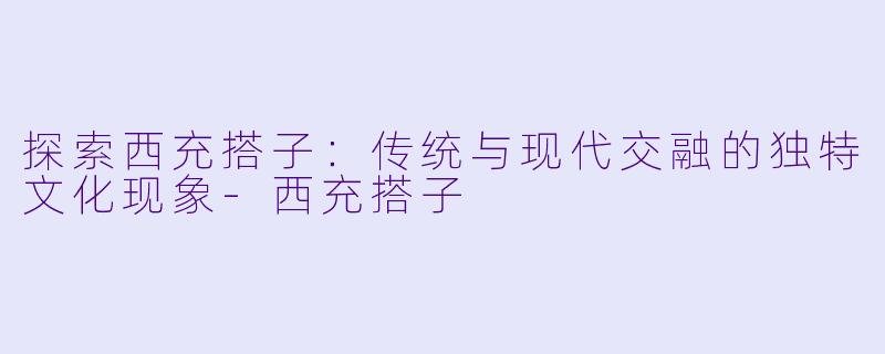 探索西充搭子：传统与现代交融的独特文化现象-西充搭子