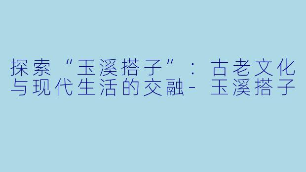探索“玉溪搭子”：古老文化与现代生活的交融-玉溪搭子
