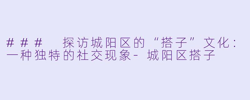 ### 探访城阳区的“搭子”文化：一种独特的社交现象-城阳区搭子