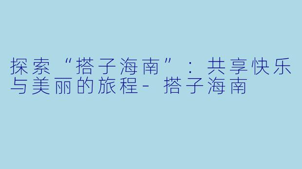 探索“搭子海南”：共享快乐与美丽的旅程-搭子海南
