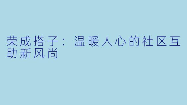 荣成搭子：温暖人心的社区互助新风尚