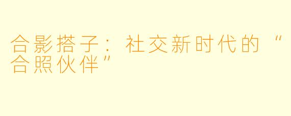 合影搭子：社交新时代的“合照伙伴”