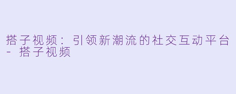搭子视频:引领新潮流的社交互动平台