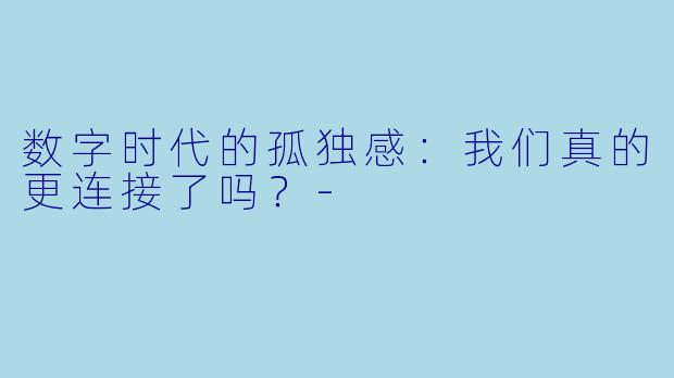 数字时代的孤独感：我们真的更连接了吗？-