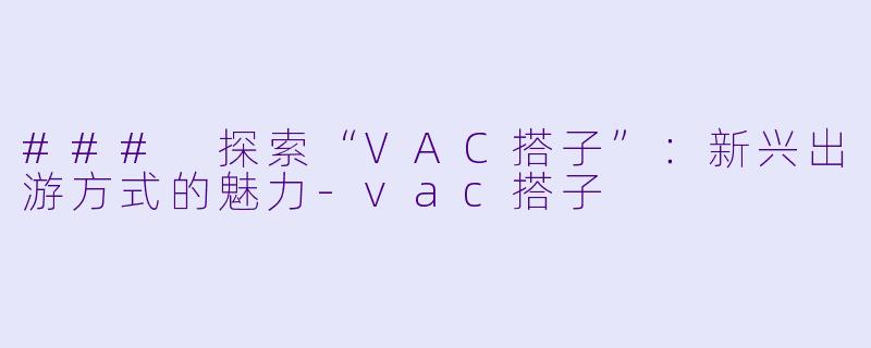 ### 探索“VAC搭子”：新兴出游方式的魅力-vac搭子