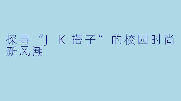 探寻“JK搭子”的校园时尚新风潮
