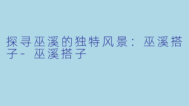 探寻巫溪的独特风景：巫溪搭子-巫溪搭子