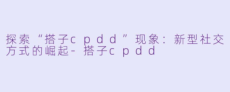 探索“搭子cpdd”现象:新型社交方式的崛起