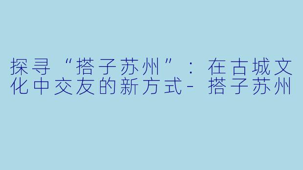 探寻“搭子苏州”：在古城文化中交友的新方式-搭子苏州